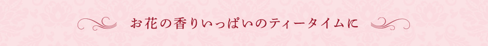 お花の香りいっぱいのティータイムに