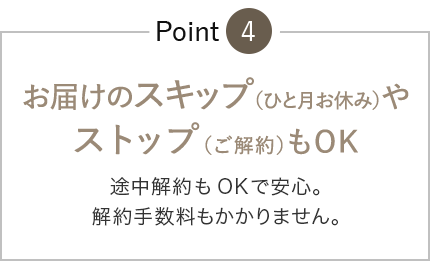 お届けのスキップ(ひと月お休み)やストップ(ご解約)もOK 途中解約もOK安心。解約手数料もありません。