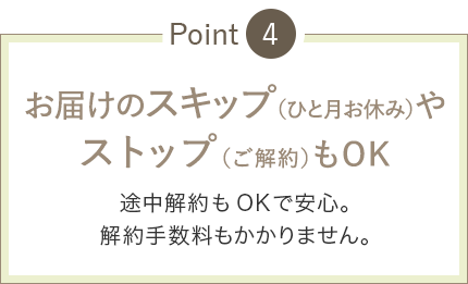 お届けのスキップ(ひと月お休み)やストップ(ご解約)もOK 途中解約もOK安心。解約手数料もありません。